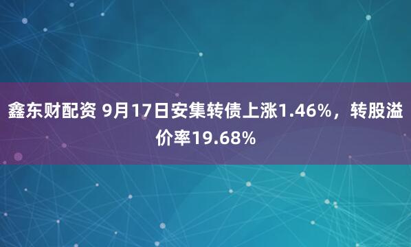 鑫东财配资 9月17日安集转债上涨1.46%，转股溢价率19.68%