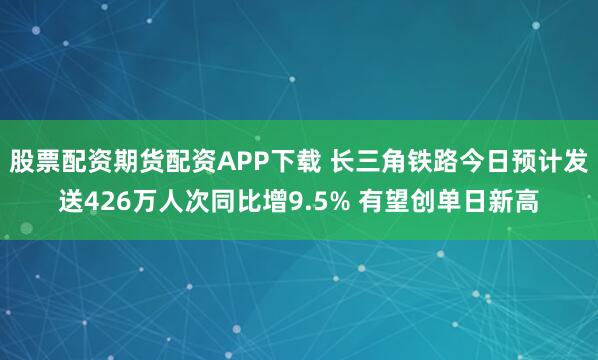 股票配资期货配资APP下载 长三角铁路今日预计发送426万人次同比增9.5% 有望创单日新高