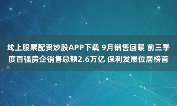 线上股票配资炒股APP下载 9月销售回暖 前三季度百强房企销售总额2.6万亿 保利发展位居榜首