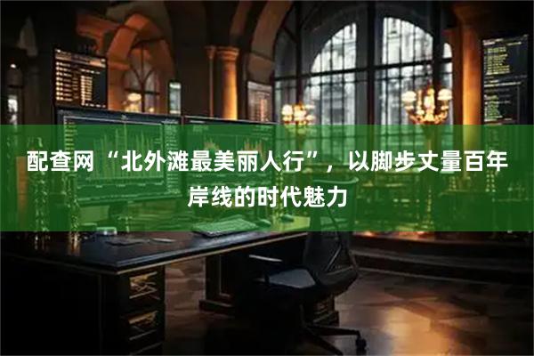 配查网 “北外滩最美丽人行”，以脚步丈量百年岸线的时代魅力