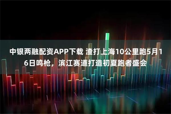 中银两融配资APP下载 渣打上海10公里跑5月16日鸣枪，滨江赛道打造初夏跑者盛会
