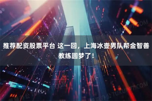 推荐配资股票平台 这一回，上海冰壶男队帮金智善教练圆梦了！