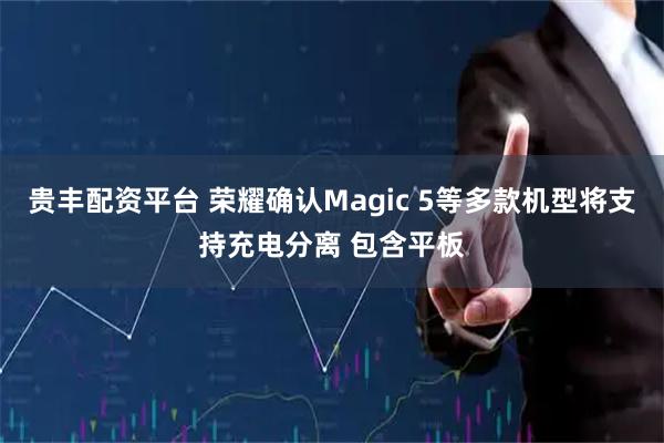 贵丰配资平台 荣耀确认Magic 5等多款机型将支持充电分离 包含平板