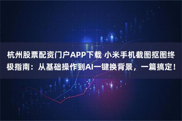杭州股票配资门户APP下载 小米手机截图抠图终极指南：从基础操作到AI一键换背景，一篇搞定！