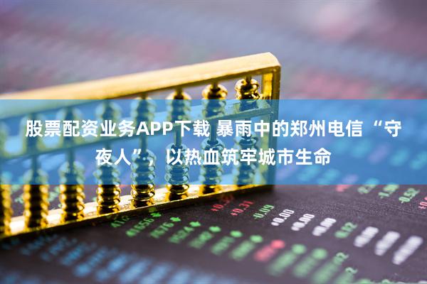 股票配资业务APP下载 暴雨中的郑州电信 “守夜人”，以热血筑牢城市生命