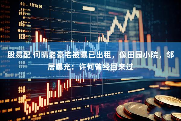 股易配 何晴老豪宅被曝已出租，像田园小院，邻居曝光：许何曾经回来过