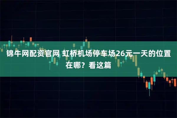 锦牛网配资官网 虹桥机场停车场26元一天的位置在哪？看这篇