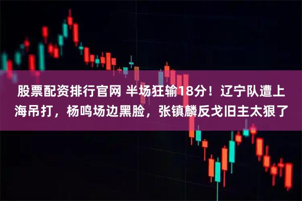 股票配资排行官网 半场狂输18分!辽宁队遭上海吊打,杨鸣场边黑脸,张镇麟反戈旧主太狠了