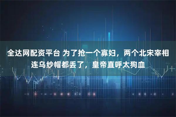 全达网配资平台 为了抢一个寡妇，两个北宋宰相连乌纱帽都丢了，皇帝直呼太狗血