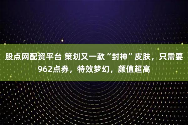 股点网配资平台 策划又一款“封神”皮肤，只需要962点券，特效梦幻，颜值超高