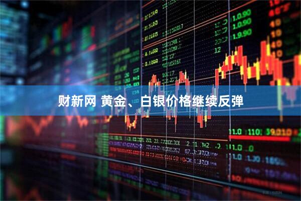 财新网 黄金、白银价格继续反弹