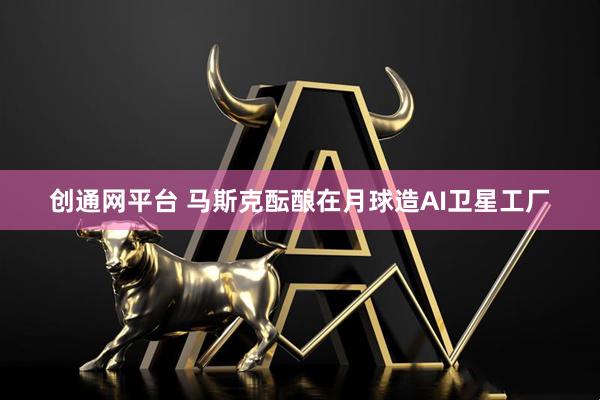 创通网平台 马斯克酝酿在月球造AI卫星工厂