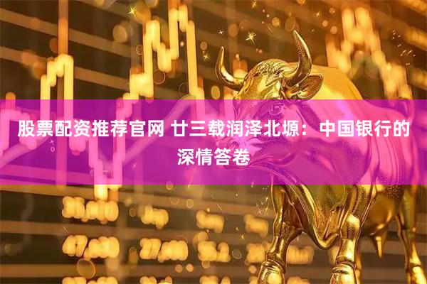股票配资推荐官网 廿三载润泽北塬：中国银行的深情答卷