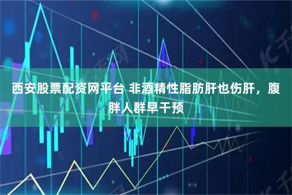 西安股票配资网平台 非酒精性脂肪肝也伤肝，腹胖人群早干预