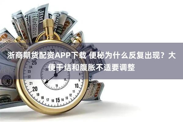 浙商期货配资APP下载 便秘为什么反复出现?大便干结和腹胀不适要调整