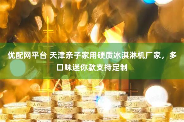 优配网平台 天津亲子家用硬质冰淇淋机厂家，多口味迷你款支持定制