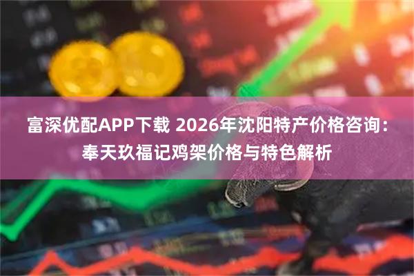 富深优配APP下载 2026年沈阳特产价格咨询：奉天玖福记鸡架价格与特色解析
