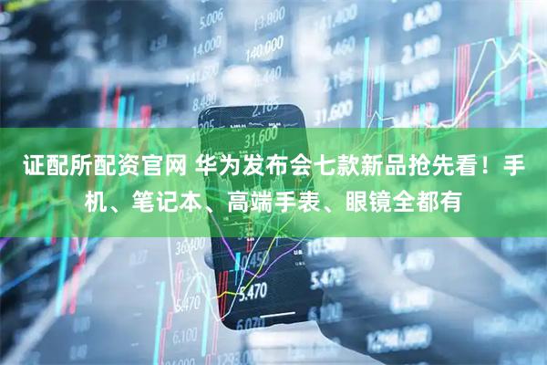 证配所配资官网 华为发布会七款新品抢先看！手机、笔记本、高端手表、眼镜全都有