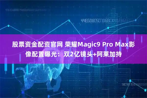 股票资金配资官网 荣耀Magic9 Pro Max影像配置曝光：双2亿镜头+阿莱加持