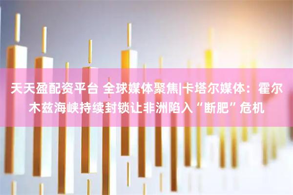 天天盈配资平台 全球媒体聚焦|卡塔尔媒体：霍尔木兹海峡持续封锁让非洲陷入“断肥”危机